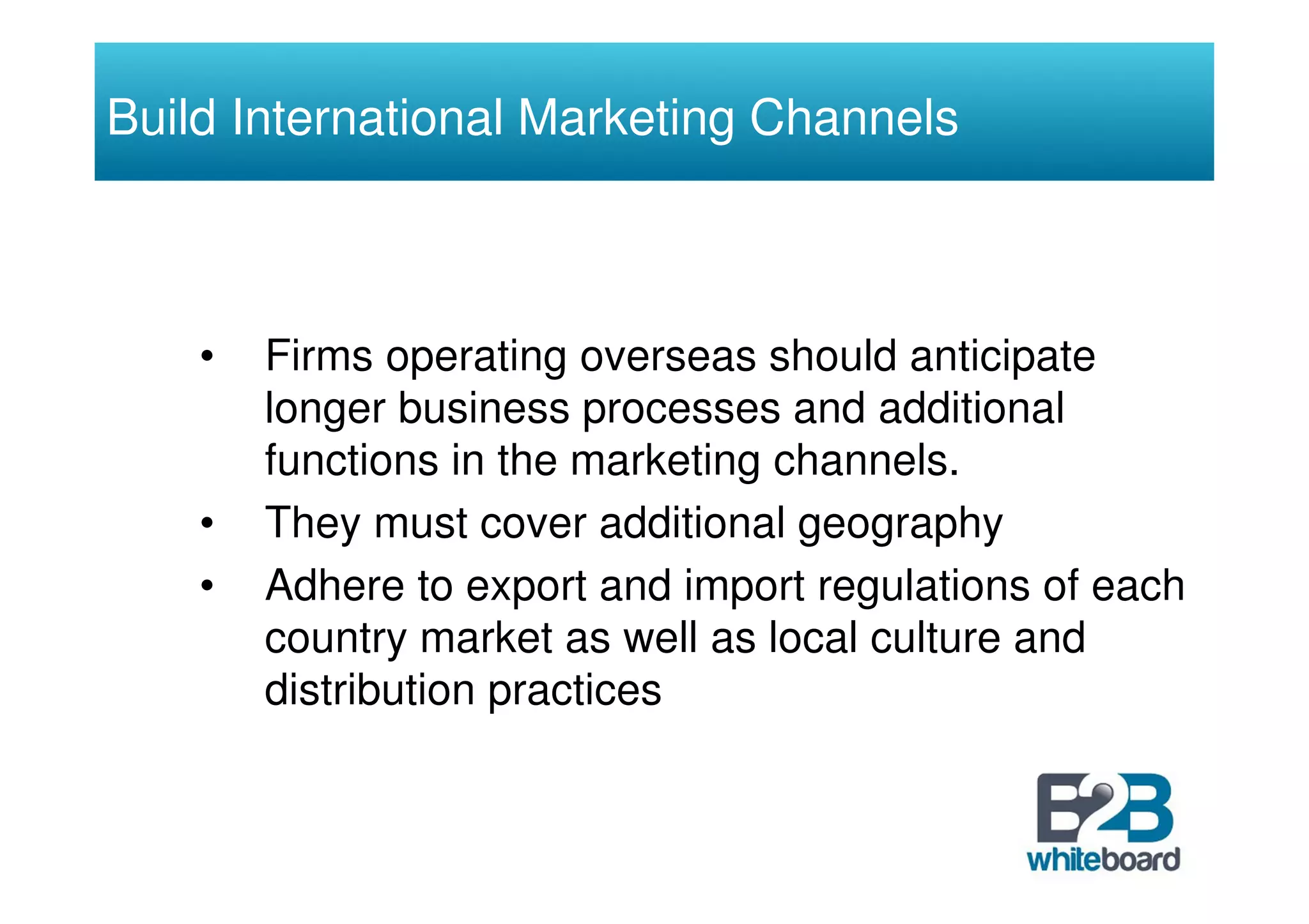 Build International Marketing Channels



    •   Firms operating overseas should anticipate
        longer business processes and additional
        functions in the marketing channels.
    •   They must cover additional geography
    •   Adhere to export and import regulations of each
        country market as well as local culture and
        distribution practices
 