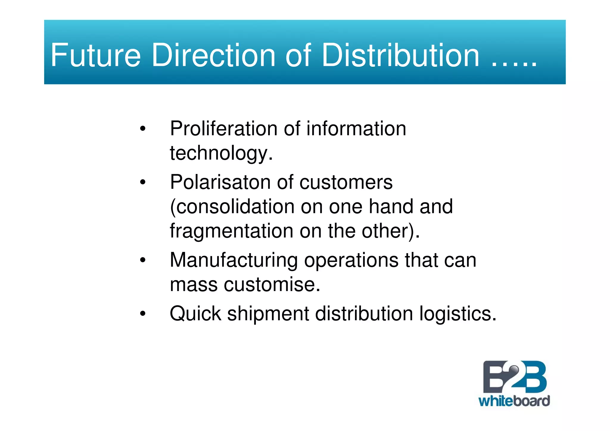 Future Direction of Distribution …..

      •   Proliferation of information
          technology.
      •   Polarisaton of customers
          (consolidation on one hand and
          fragmentation on the other).
      •   Manufacturing operations that can
          mass customise.
      •   Quick shipment distribution logistics.
 