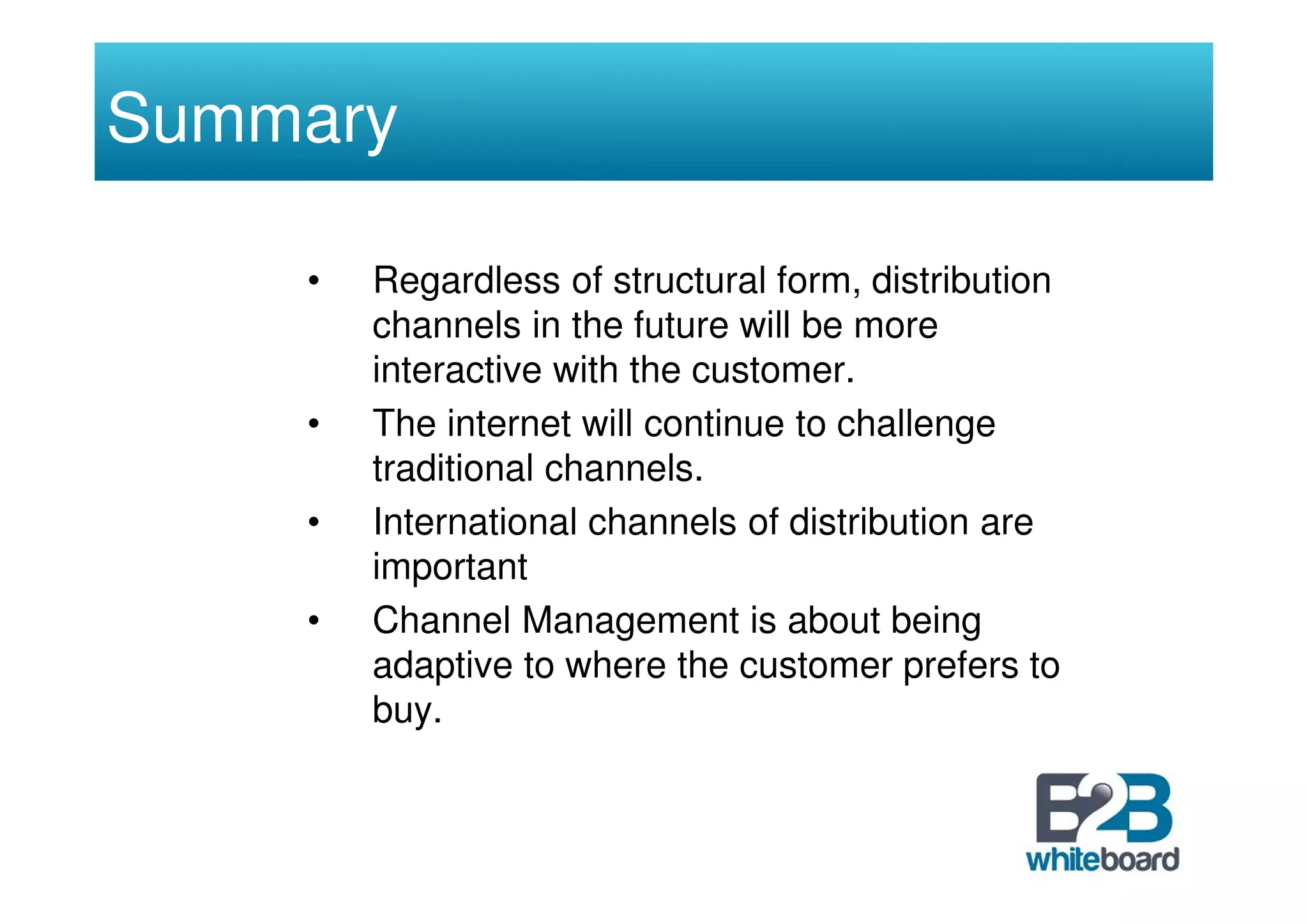 Summary

    •   Regardless of structural form, distribution
        channels in the future will be more
        interactive with the customer.
    •   The internet will continue to challenge
        traditional channels.
    •   International channels of distribution are
        important
    •   Channel Management is about being
        adaptive to where the customer prefers to
        buy.
 