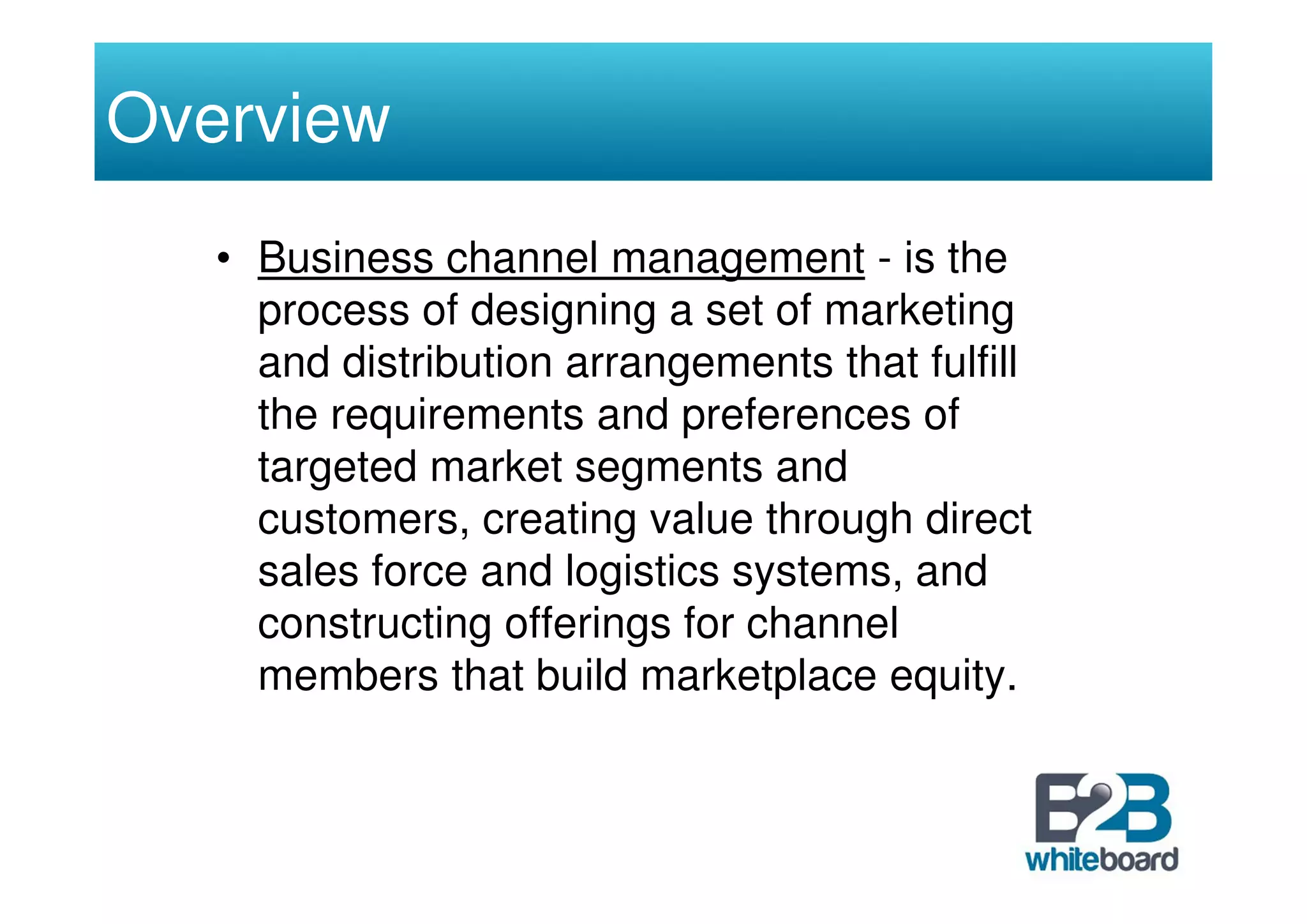 Overview
   • Business channel management - is the
     process of designing a set of marketing
     and distribution arrangements that fulfill
     the requirements and preferences of
     targeted market segments and
     customers, creating value through direct
     sales force and logistics systems, and
     constructing offerings for channel
     members that build marketplace equity.
 