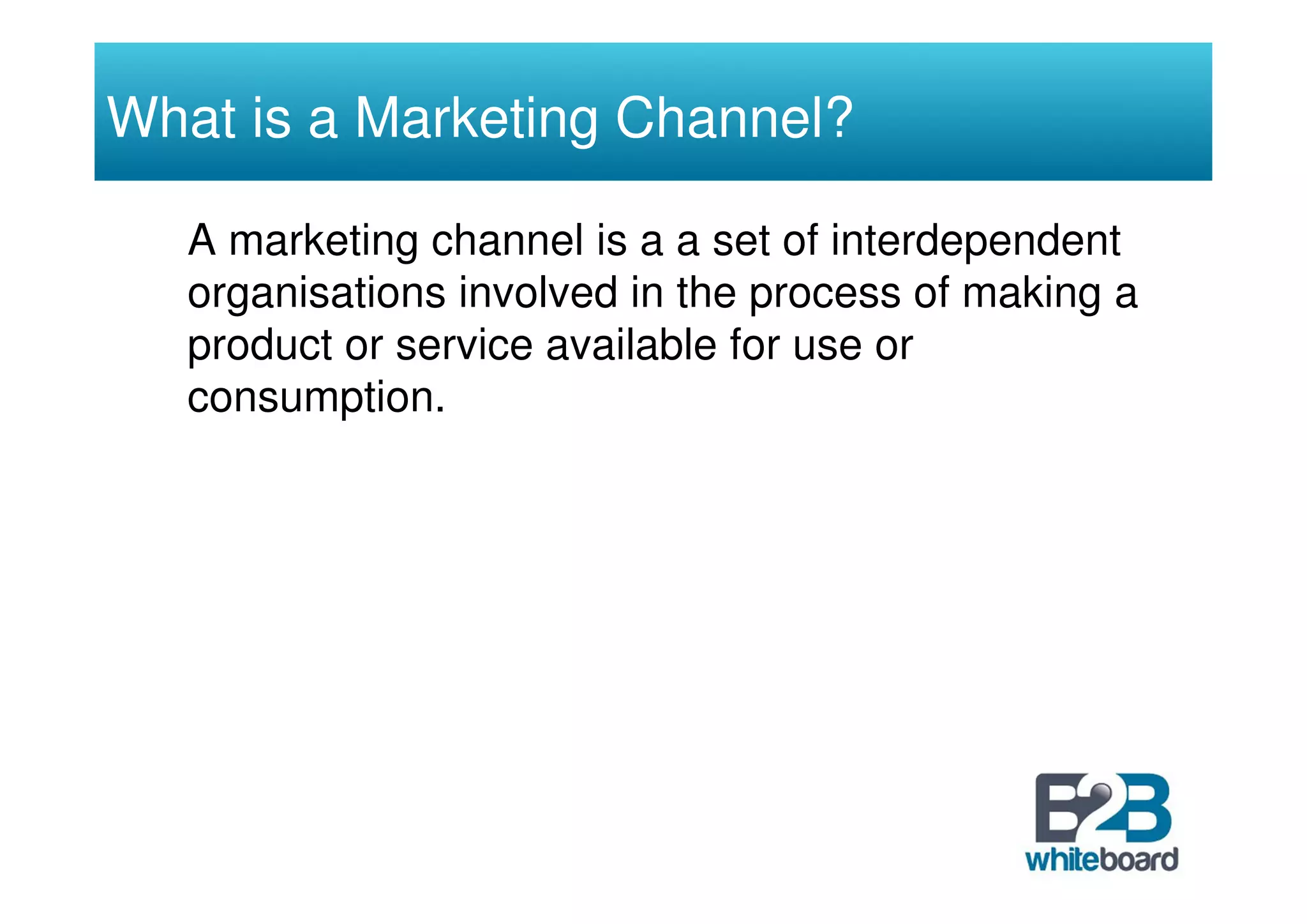 What is a Marketing Channel?

   A marketing channel is a a set of interdependent
   organisations involved in the process of making a
   product or service available for use or
   consumption.
 