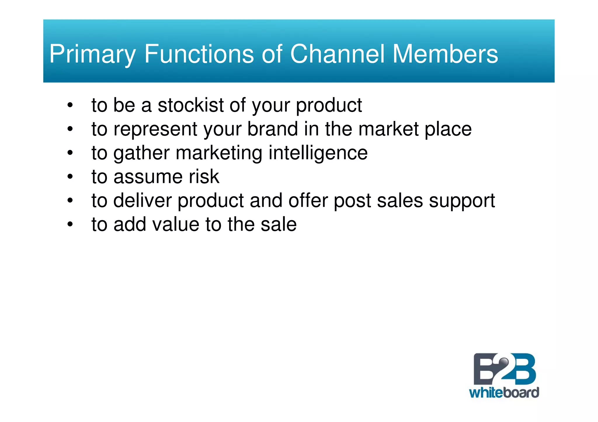Primary Functions of Channel Members
 •   to be a stockist of your product
 •   to represent your brand in the market place
 •   to gather marketing intelligence
 •   to assume risk
 •   to deliver product and offer post sales support
 •   to add value to the sale
 