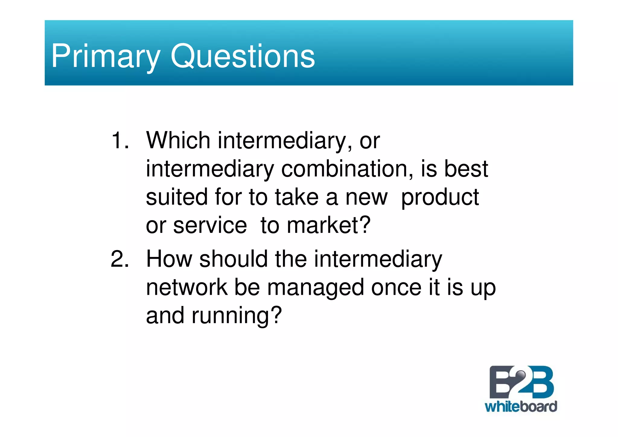 Primary Questions

   1. Which intermediary, or
      intermediary combination, is best
      suited for to take a new product
      or service to market?
   2. How should the intermediary
      network be managed once it is up
      and running?
 
