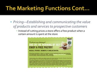 The Marketing Functions Cont…Pricing—Establishing and communicating the value of products and services to prospective customersInstead of cutting prices a store offers a free product when a certain amount is spent at the store