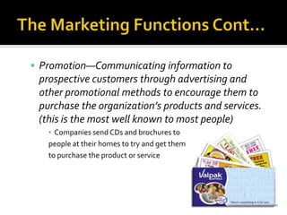 The Marketing Functions Cont…Promotion—Communicating information to prospective customers through advertising and other promotional methods to encourage them to purchase the organization’s products and services. (this is the most well known to most people)Companies send CDs and brochures to people at their homes to try and get them to purchase the product or service