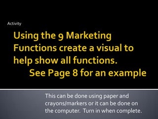 ActivityUsing the 9 Marketing Functions create a visual to help show all functions.	See Page 8 for an exampleThis can be done using paper and crayons/markers or it can be done on the computer.  Turn in when complete.