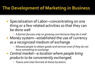The Development of Marketing in BusinessSpecialization of Labor—concentrating on one thing or a few related activities so that they can be done wellA farmer focuses only on growing corn because they do it wellMoney system—established the use of currency as a recognized medium of exchangeAllowed people to obtain goods and services even if they do not have something to exchangeCentral market—a location where people bring products to be conveniently exchanged.Towns and cities formed at these locations