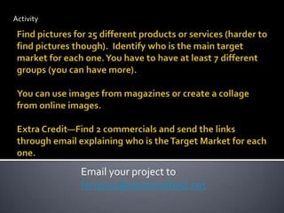 ActivityFind pictures for 25 different products or services (harder to find pictures though).  Identify who is the main target market for each one. You have to have at least 7 different groups (you can have more).You can use images from magazines or create a collage from online images.Extra Credit—Find 2 commercials and send the links through email explaining who is the Target Market for each one.Email your project to ferrer01@southredford.net