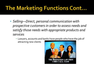 The Marketing Functions Cont…Selling—Direct, personal communication with prospective customers in order to assess needs and satisfy those needs with appropriate products and servicesLawyers, accounts and banks have people who have the job of attracting new clients