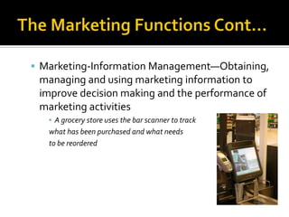 The Marketing Functions Cont…Marketing-Information Management—Obtaining, managing and using marketing information to improve decision making and the performance of marketing activitiesA grocery store uses the bar scanner to track what has been purchased and what needs to be reordered