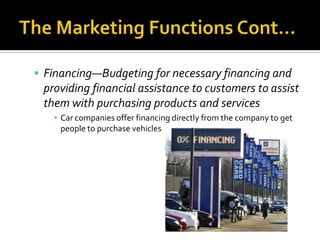 The Marketing Functions Cont…Financing—Budgeting for necessary financing and providing financial assistance to customers to assist them with purchasing products and servicesCar companies offer financing directly from the company to get people to purchase vehicles