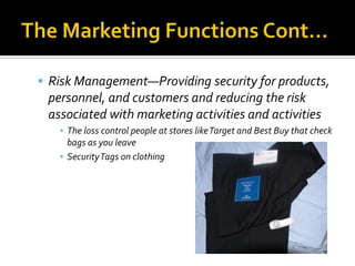 The Marketing Functions Cont…Risk Management—Providing security for products, personnel, and customers and reducing the risk associated with marketing activities and activitiesThe loss control people at stores like Target and Best Buy that check bags as you leave Security Tags on clothing