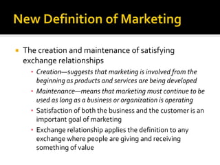 New definition—the creation and maintenance of satisfying exchange relationshipsNew Definition of MarketingThe creation and maintenance of satisfying exchange relationshipsCreation—suggests that marketing is involved from the beginning as products and services are being developedMaintenance—means that marketing must continue to be used as long as a business or organization is operatingSatisfaction of both the business and the customer is an important goal of marketingExchange relationship applies the definition to any exchange where people are giving and receiving something of value