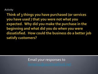 ActivityThink of 3 things you have purchased (or services you have used ) that you were not what you expected.  Why did you make the purchase in the beginning and what did you do when you were dissatisfied.  How could the business do a better job satisfy customers?Email your responses to ferrer01@southredford.net