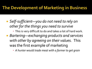 The Development of Marketing in BusinessSelf-sufficient—you do not need to rely on other for the things you need to surviveThis is very difficult to do and takes a lot of hard work. Bartering—exchanging products and services with other by agreeing on their values.  This was the first example of marketingA hunter would trade meat with a farmer to get grain