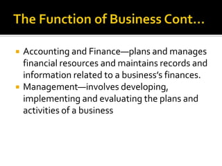 The Function of Business Cont…Accounting and Finance—plans and manages financial resources and maintains records and information related to a business’s finances.Management—involves developing, implementing and evaluating the plans and activities of a business
