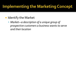 Implementing the Marketing Concept Identify the MarketMarket—a description of a unique group of prospective customers a business wants to serve and their location
