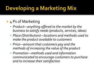 Developing a Marketing Mix4 Ps of MarketingProduct—anything offered to the market by the business to satisfy needs (products, services, ideas)Place (Distribution)—locations and methods used to make the product available to customersPrice—amount that customers pay and the methods of increasing the value of the productPromotion—methods used and information communicated to encourage customers to purchase and to increase their satisfaction