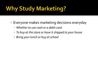 Why Study Marketing? Everyone makes marketing decisions everydayWhether to use cash or a debit cardTo buy at the store or have it shipped to your houseBring your lunch or buy at school