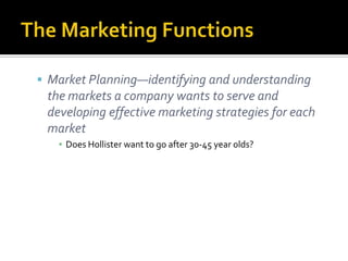 The Marketing FunctionsMarket Planning—identifying and understanding the markets a company wants to serve and developing effective marketing strategies for each marketDoes Hollister want to go after 30-45 year olds?