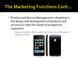 The Marketing Functions Cont…Product and Service Management—Assisting in the design and development of products and services to meet the needs of prospective customersApple combined an iPod, a cell phone and an internet browser to create the iPhone