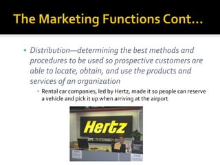 The Marketing Functions Cont…Distribution—determining the best methods and procedures to be used so prospective customers are able to locate, obtain, and use the products and services of an organizationRental car companies, led by Hertz, made it so people can reserve a vehicle and pick it up when arriving at the airport