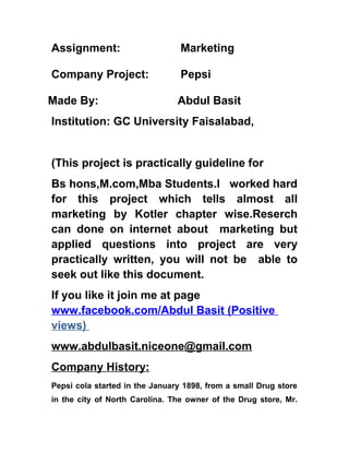 Assignment:                      Marketing

Company Project:                 Pepsi

Made By:                        Abdul Basit
Institution: GC University Faisalabad,


(This project is practically guideline for
Bs hons,M.com,Mba Students.I worked hard
for this project which tells almost all
marketing by Kotler chapter wise.Reserch
can done on internet about marketing but
applied questions into project are very
practically written, you will not be able to
seek out like this document.
If you like it join me at page
www.facebook.com/Abdul Basit (Positive
views)
www.abdulbasit.niceone@gmail.com
Company History:
Pepsi cola started in the January 1898, from a small Drug store
in the city of North Carolina. The owner of the Drug store, Mr.
 