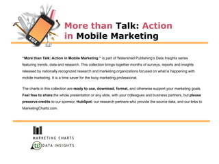 More than Talk: Action
                          in Mobile Marketing

“More than Talk: Action in Mobile Marketing ” is part of Watershed Publishing‟s Data Insights series
featuring trends, data and research. This collection brings together months of surveys, reports and insights
released by nationally recognized research and marketing organizations focused on what is happening with
mobile marketing. It is a time saver for the busy marketing professional.

The charts in this collection are ready to use, download, format, and otherwise support your marketing goals.
Feel free to share the whole presentation or any slide, with your colleagues and business partners, but please
preserve credits to our sponsor, HubSpot, our research partners who provide the source data, and our links to
MarketingCharts.com.




            D ATA I N S I G H T S
 