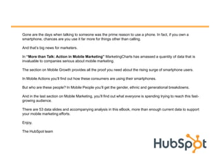 Gone are the days when talking to someone was the prime reason to use a phone. In fact, if you own a
smartphone, chances are you use it far more for things other than calling.

And that‟s big news for marketers.

In “More than Talk: Action in Mobile Marketing” MarketingCharts has amassed a quantity of data that is
invaluable to companies serious about mobile marketing.

The section on Mobile Growth provides all the proof you need about the rising surge of smartphone users.

In Mobile Actions you‟ll find out how these consumers are using their smartphones.

But who are these people? In Mobile People you‟ll get the gender, ethnic and generational breakdowns.

And in the last section on Mobile Marketing, you‟ll find out what everyone is spending trying to reach this fast-
growing audience.

There are 53 data slides and accompanying analysis in this eBook, more than enough current data to support
your mobile marketing efforts.

Enjoy,

The HubSpot team
 