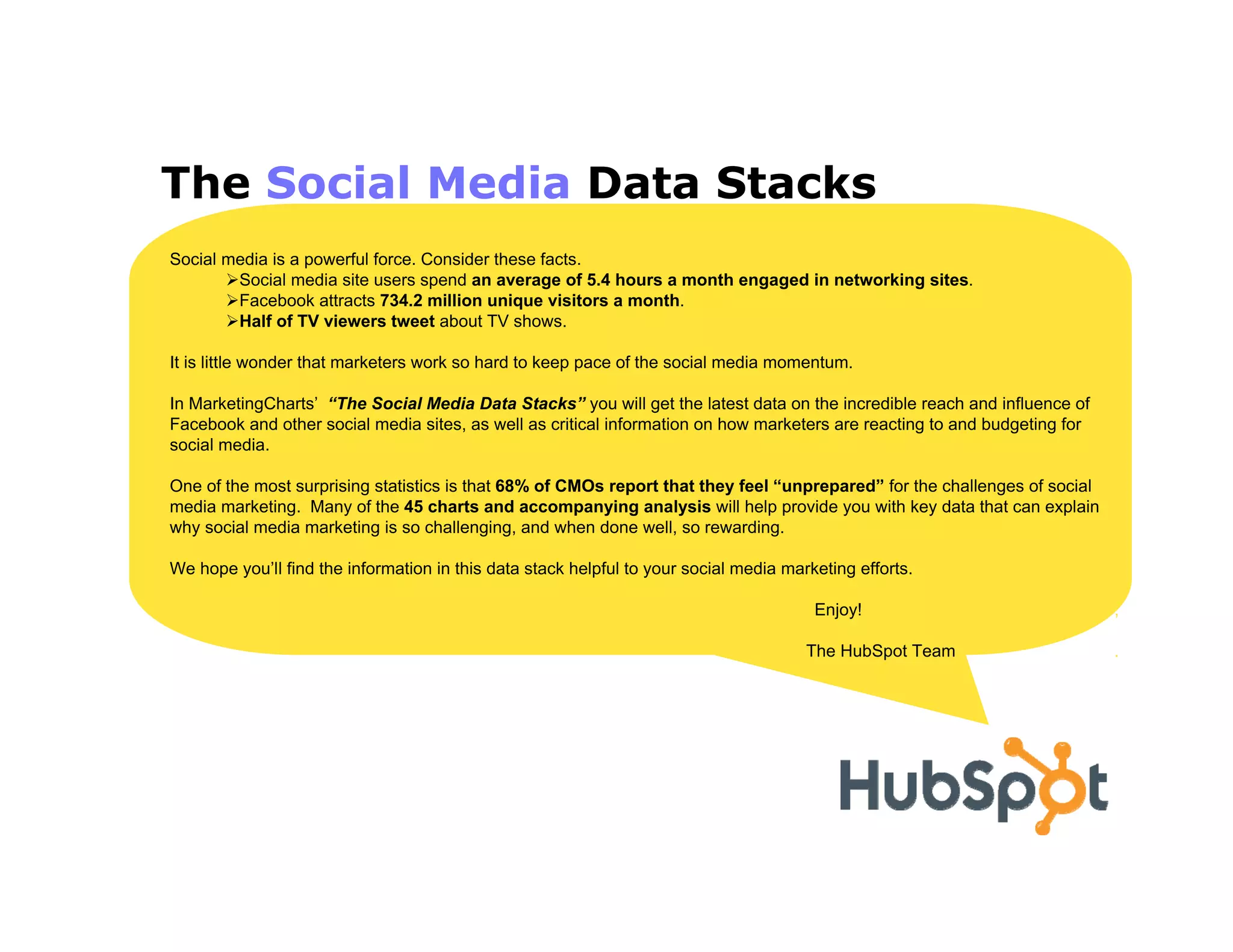 The Social Media Data Stacks
Social media is a powerful force. Consider these facts.
        Social media site users spend an average of 5.4 hours a month engaged in networking sites.
        Facebook attracts 734.2 million unique visitors a month.
        Half of TV viewers tweet about TV shows.

It is little wonder that marketers work so hard to keep pace of the social media momentum.

In MarketingCharts’ “The Social Media Data Stacks” you will get the latest data on the incredible reach and influence of
Facebook and other social media sites, as well as critical information on how marketers are reacting to and budgeting for
social media.

One of the most surprising statistics is that 68% of CMOs report that they feel “unprepared” for the challenges of social
media marketing. Many of the 45 charts and accompanying analysis will help provide you with key data that can explain
why social media marketing is so challenging, and when done well, so rewarding.

We hope you’ll find the information in this data stack helpful to your social media marketing efforts.

                                                                                        Enjoy!                              ,

                                                                                       The HubSpot Team                     .
 