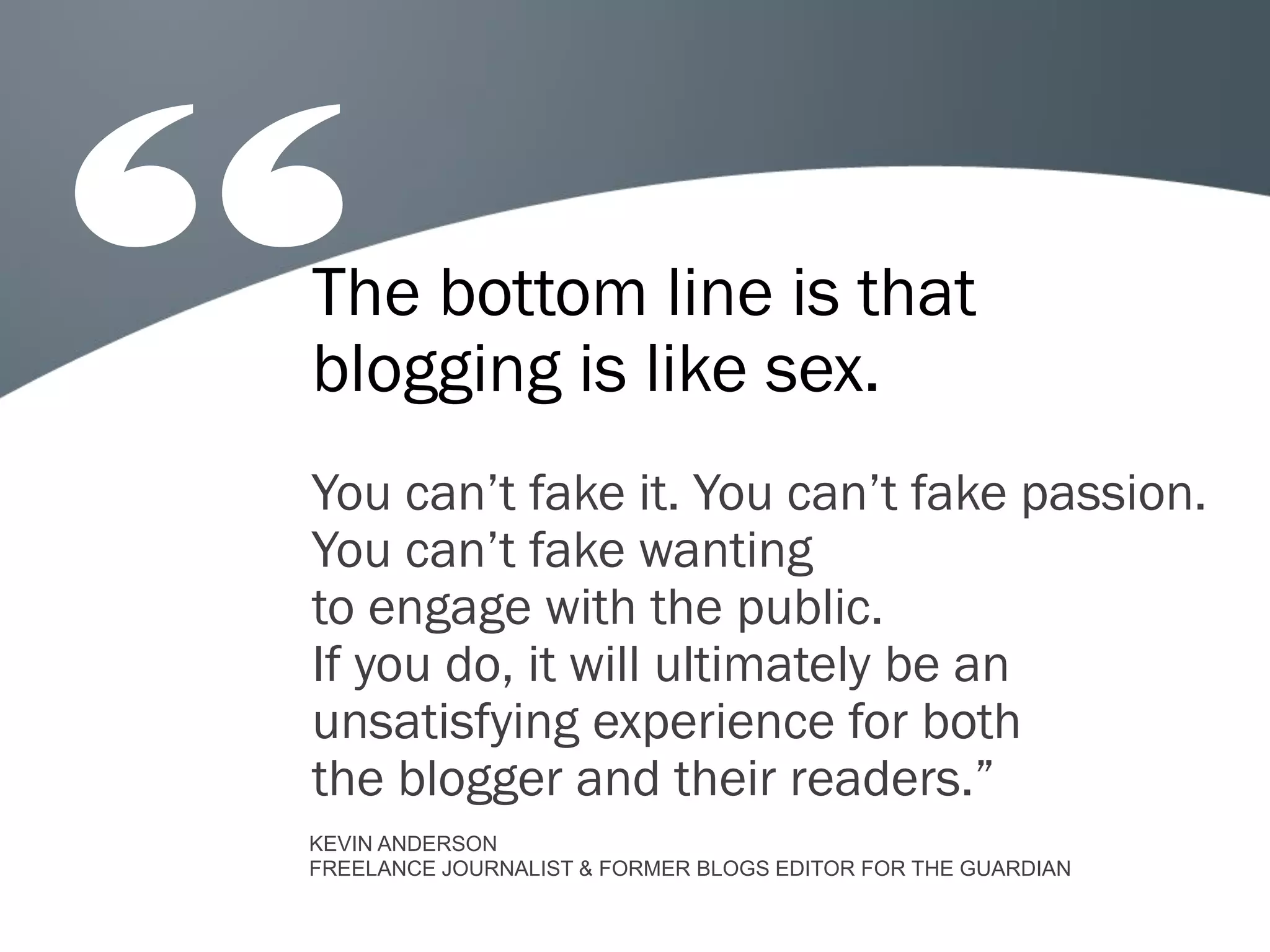 The bottom line is that
blogging is like sex.
You can’t fake it. You can’t fake passion.
You can’t fake wanting
to engage with the public.
If you do, it will ultimately be an
unsatisfying experience for both
the blogger and their readers.”
KEVIN ANDERSON
FREELANCE JOURNALIST & FORMER BLOGS EDITOR FOR THE GUARDIAN
 