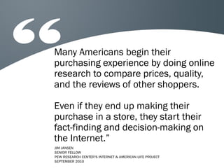 Many Americans begin their
purchasing experience by doing online
research to compare prices, quality,
and the reviews of other shoppers.

Even if they end up making their
purchase in a store, they start their
fact-finding and decision-making on
the Internet.”
JIM JANSEN
SENIOR FELLOW
PEW RESEARCH CENTER’S INTERNET & AMERICAN LIFE PROJECT
SEPTEMBER 2010
 