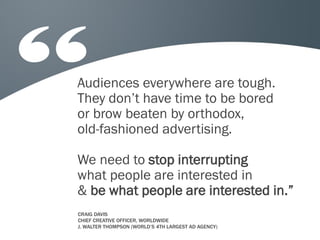 Audiences everywhere are tough.
They don’t have time to be bored
or brow beaten by orthodox,
old-fashioned advertising.

We need to stop interrupting
what people are interested in
& be what people are interested in.”
CRAIG DAVIS
CHIEF CREATIVE OFFICER, WORLDWIDE
J. WALTER THOMPSON (WORLD’S 4TH LARGEST AD AGENCY)
 
