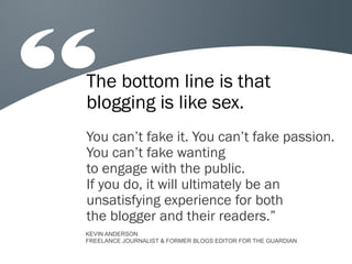 The bottom line is that
blogging is like sex.
You can’t fake it. You can’t fake passion.
You can’t fake wanting
to engage with the public.
If you do, it will ultimately be an
unsatisfying experience for both
the blogger and their readers.”
KEVIN ANDERSON
FREELANCE JOURNALIST & FORMER BLOGS EDITOR FOR THE GUARDIAN
 