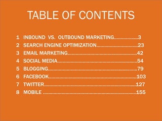 TABLE OF CONTENTS
1   INBOUND VS. OUTBOUND MARKETING……………...3
2   SEARCH ENGINE OPTIMIZATION………………………….23
3   EMAIL MARKETING…………………………………………….42
4   SOCIAL MEDIA………………………………………….…….….54
5   BLOGGING…………………………………………………..……..79
6   FACEBOOK……………………………………….………………..103
7   TWITTER………………………………………………..………....127
8   MOBILE …………………………………………..……………..…155
 
