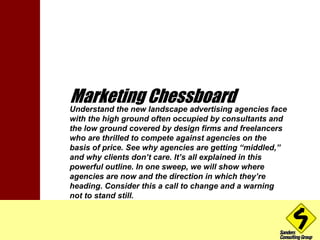 Marketing Chessboard 
Understand the new landscape advertising agencies face 
with the high ground often occupied by consultants and 
the low ground covered by design firms and freelancers 
who are thrilled to compete against agencies on the 
basis of price. See why agencies are getting “middled,” 
and why clients don’t care. It’s all explained in this 
powerful outline. In one sweep, we will show where 
agencies are now and the direction in which they’re 
heading. Consider this a call to change and a warning 
not to stand still. 
 