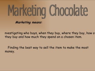Marketing means:


nvestigating who buys, when they buy, where they buy, how of
they buy and how much they spend on a chosen item.


 Finding the best way to sell the item to make the most
money.
 