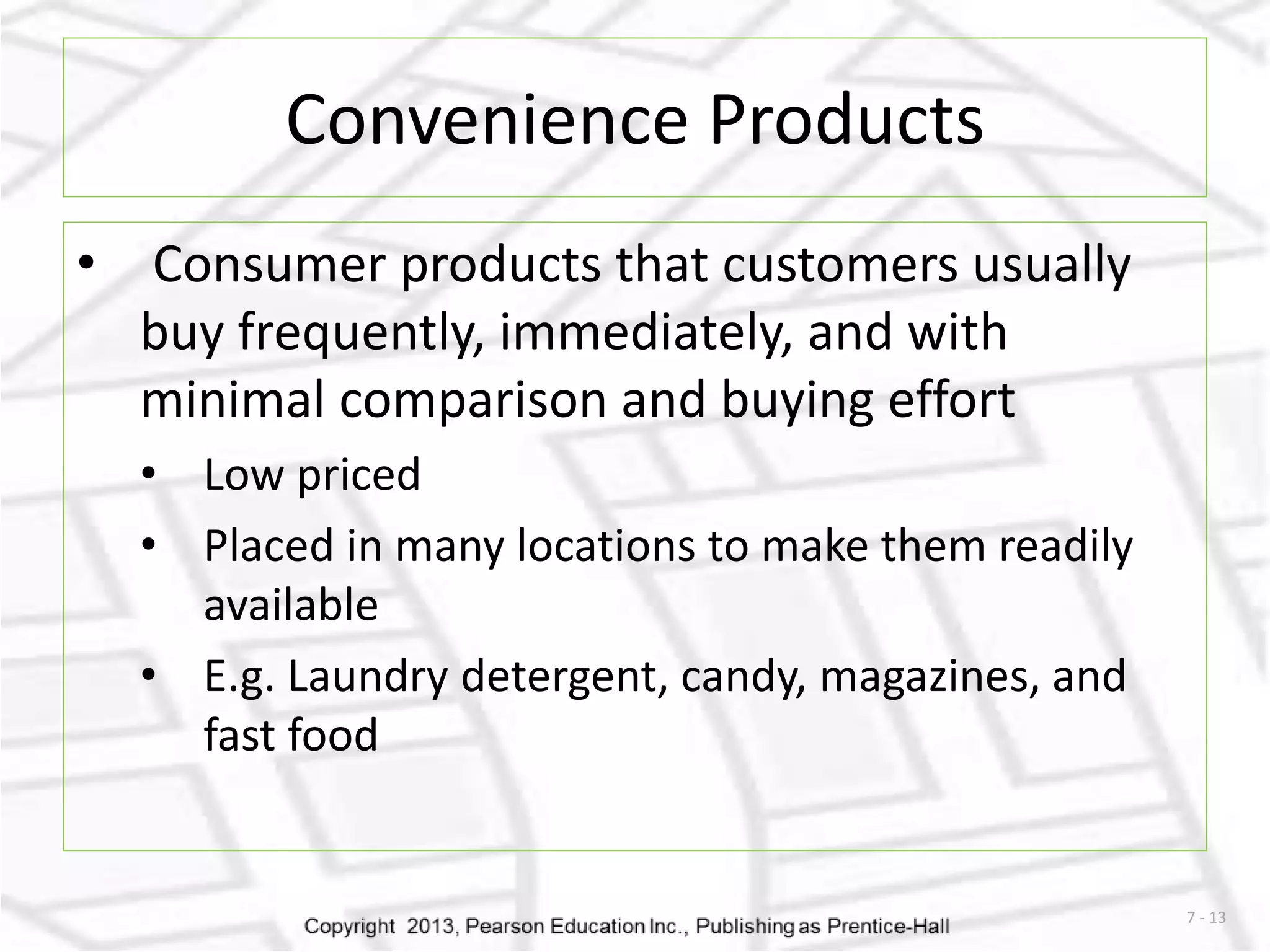 7 - 13 
Convenience Products 
• Consumer products that customers usually 
buy frequently, immediately, and with 
minimal comparison and buying effort 
• Low priced 
• Placed in many locations to make them readily 
available 
• E.g. Laundry detergent, candy, magazines, and 
fast food 
 