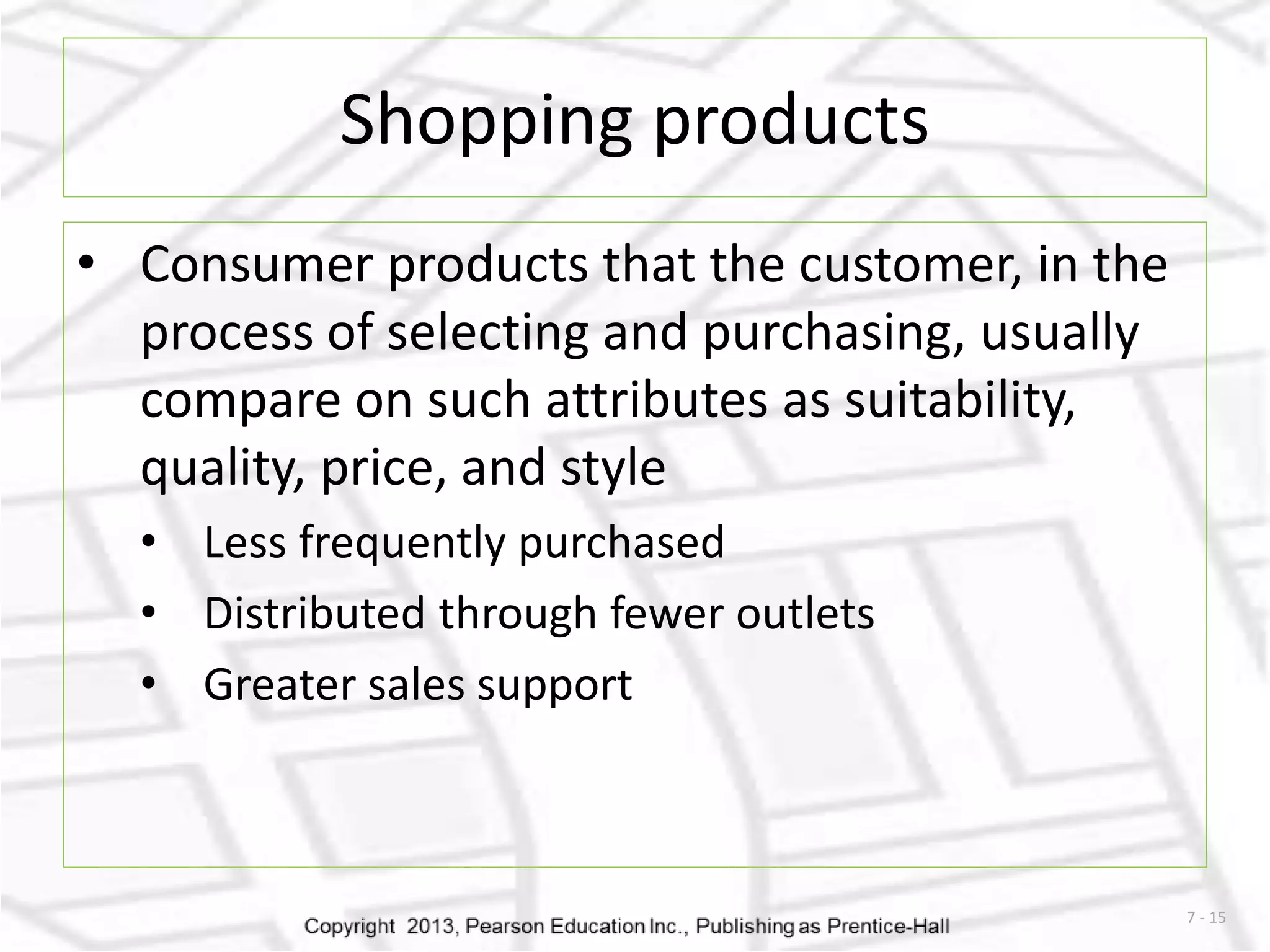 7 - 15 
Shopping products 
• Consumer products that the customer, in the 
process of selecting and purchasing, usually 
compare on such attributes as suitability, 
quality, price, and style 
• Less frequently purchased 
• Distributed through fewer outlets 
• Greater sales support 
 