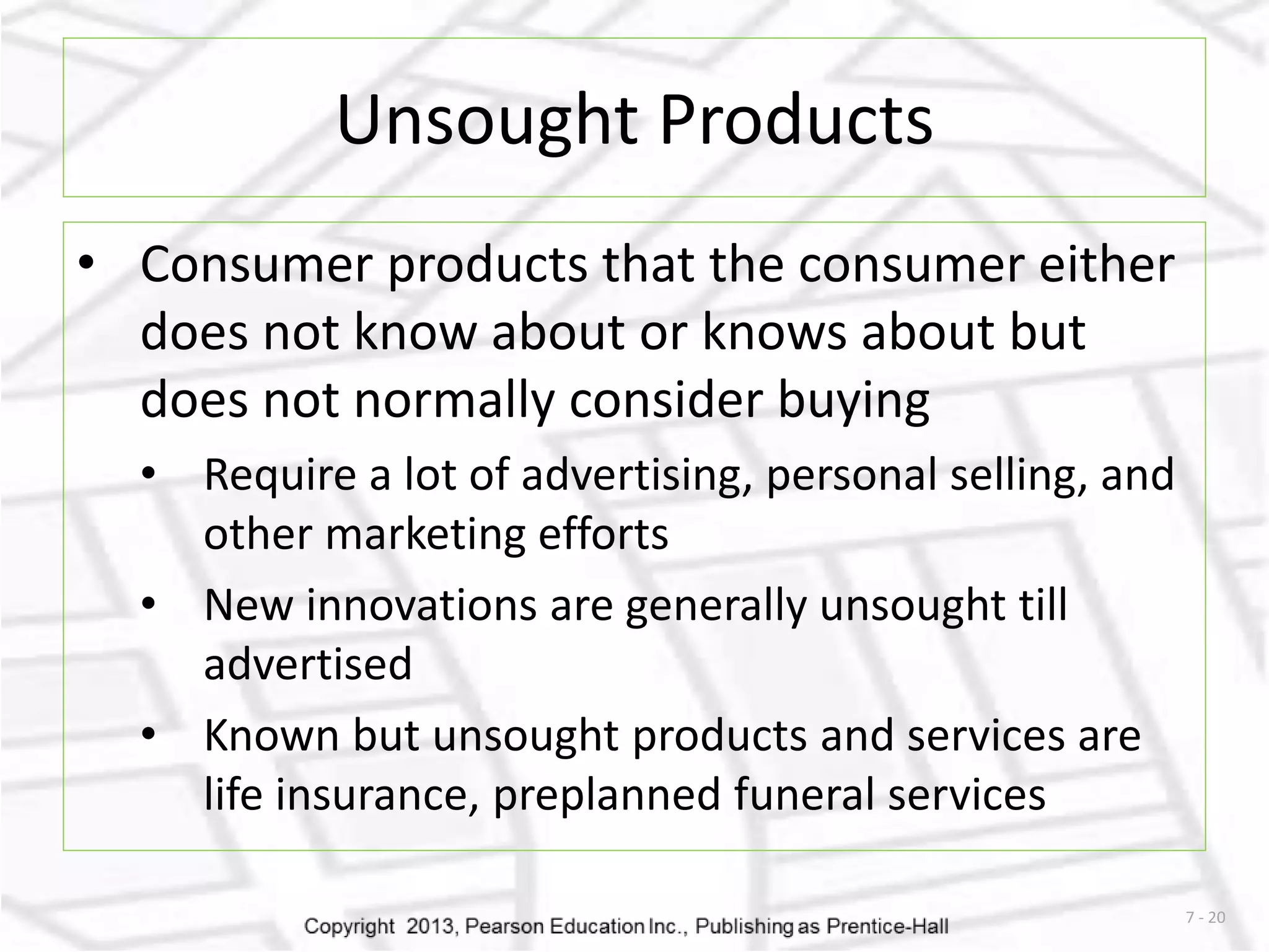 7 - 20 
Unsought Products 
• Consumer products that the consumer either 
does not know about or knows about but 
does not normally consider buying 
• Require a lot of advertising, personal selling, and 
other marketing efforts 
• New innovations are generally unsought till 
advertised 
• Known but unsought products and services are 
life insurance, preplanned funeral services 
 