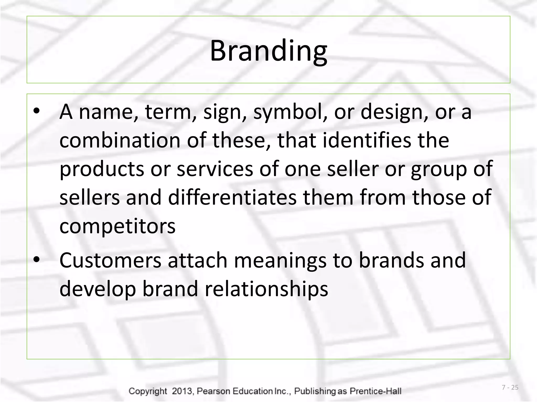 7 - 25 
Branding 
• A name, term, sign, symbol, or design, or a 
combination of these, that identifies the 
products or services of one seller or group of 
sellers and differentiates them from those of 
competitors 
• Customers attach meanings to brands and 
develop brand relationships 
 