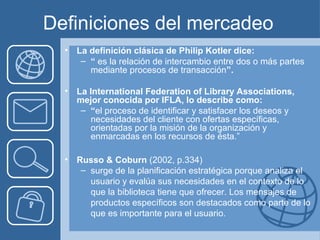 Definiciones del mercadeo
  •   La definición clásica de Philip Kotler dice:
       – “ es la relación de intercambio entre dos o más partes
         mediante procesos de transacción”.

  •   La International Federation of Library Associations,
      mejor conocida por IFLA, lo describe como:
       – “el proceso de identificar y satisfacer los deseos y
         necesidades del cliente con ofertas específicas,
         orientadas por la misión de la organización y
         enmarcadas en los recursos de ésta.”

  •   Russo & Coburn (2002, p.334)
       – surge de la planificación estratégica porque analiza el
         usuario y evalúa sus necesidades en el contexto de lo
         que la biblioteca tiene que ofrecer. Los mensajes de
         productos específicos son destacados como parte de lo
         que es importante para el usuario.
 