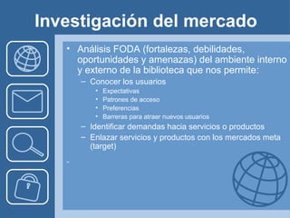 Investigación del mercado
   • Análisis FODA (fortalezas, debilidades,
     oportunidades y amenazas) del ambiente interno
     y externo de la biblioteca que nos permite:
      – Conocer los usuarios
         •   Expectativas
         •   Patrones de acceso
         •   Preferencias
         •   Barreras para atraer nuevos usuarios
      – Identificar demandas hacia servicios o productos
      – Enlazar servicios y productos con los mercados meta
        (target)
 