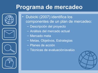 Programa de mercadeo
 • Dubicki (2007) identifica los
   componentes de un plan de mercadeo:
   –   Descripción del proyecto
   –   Análisis del mercado actual
   –   Mercado meta
   –   Metas, Objetivos, Estrategias
   –   Planes de acción
   –   Técnicas de evaluación/avalúo
 