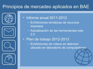 Principios de mercadeo aplicados en BAE

         • Informe anual 2011-2012
           – Exhibiciones temáticas de recursos
             impresos
           – Actualización de las herramientas web
             2.0
         • Plan de trabajo 2012-2013
           – Exhibiciones de vídeos en televisor
             ubicado en laboratorio de computadoras
 