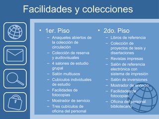 Facilidades y colecciones

   • 1er. Piso                  • 2do. Piso
     – Anaqueles abiertos de      – Libros de referencia
       la colección de            – Colección de
       circulación                  proyectos de tesis y
     – Colección de reserva         disertaciones
       y audiovisuales            – Revistas impresas
     – 4 salones de estudio       – Salón de referencia
       grupal                       electrónica con
     – Salón multiusos              sistema de impresión
     – Cubículos individuales     – Salón de inversiones
       de estudio                 – Mostrador de servicio
     – Facilidades de             – Facilidades de
       fotocopias                   fotocopias
     – Mostrador de servicio      – Oficina del personal
     – Tres cubículos de            bibliotecario
       oficina del personal
 