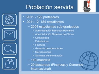 Población servida
• 2011 - 122 profesores
• 2011 - 2, 184 estudiantes
   – 2004 estudiantes sub-graduados
      •   Administración Recursos Humanos
      •   Administración Sistemas de Oficina
      •   Contabilidad
      •   Estadísticas
      •   Finanzas
      •   Gerencia de operaciones
      •   Mercadotecnia
      •   Sistemas de Información
   – 149 maestría
   – 29 doctorado (Finanzas y Comercio
     Internacional)
 