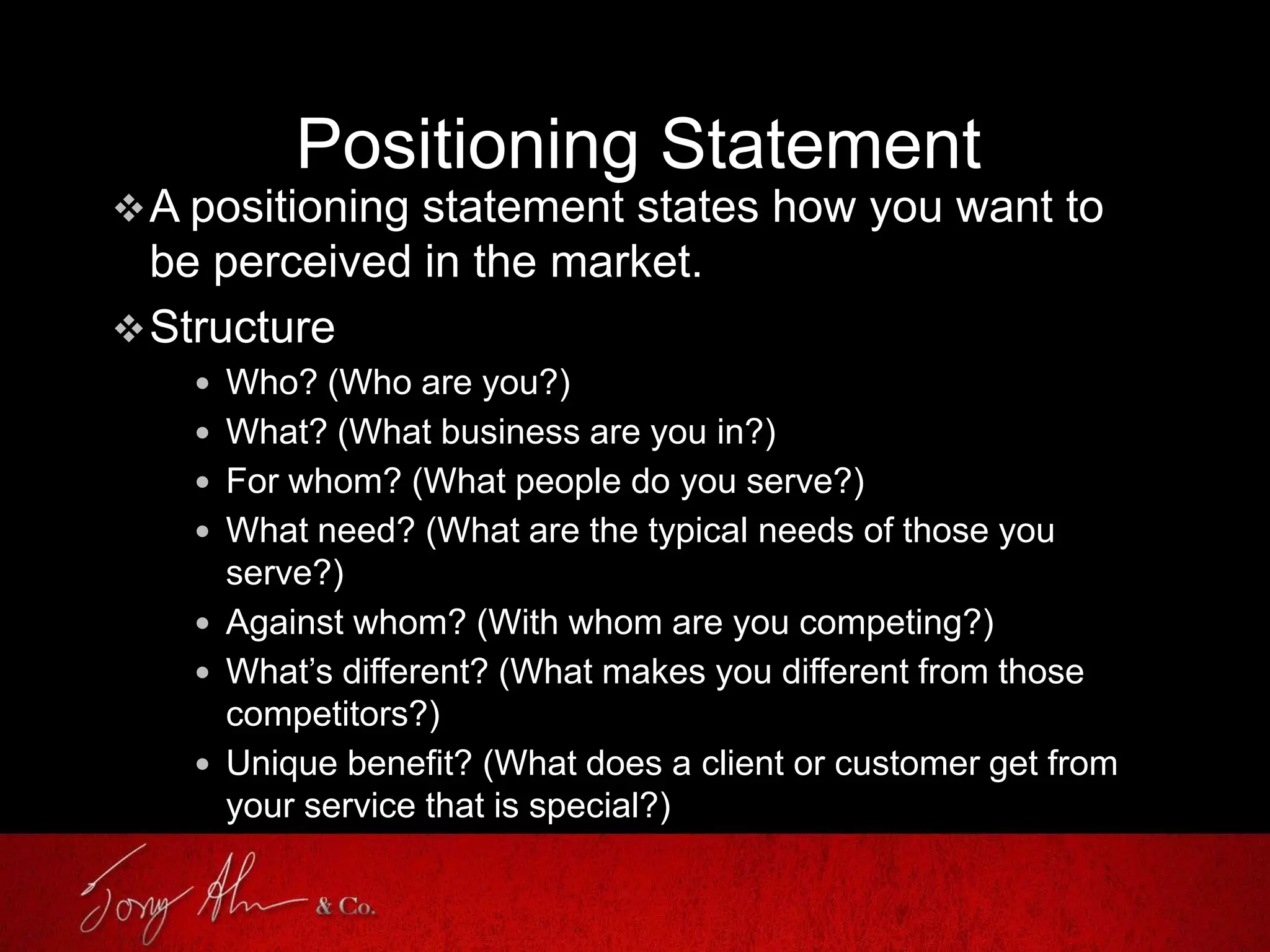 Positioning Statement
A positioning statement states how you want to
be perceived in the market.
Structure
 Who? (Who are you?)
 What? (What business are you in?)
 For whom? (What people do you serve?)
 What need? (What are the typical needs of those you
serve?)
 Against whom? (With whom are you competing?)
 What’s different? (What makes you different from those
competitors?)
 Unique benefit? (What does a client or customer get from
your service that is special?)
 