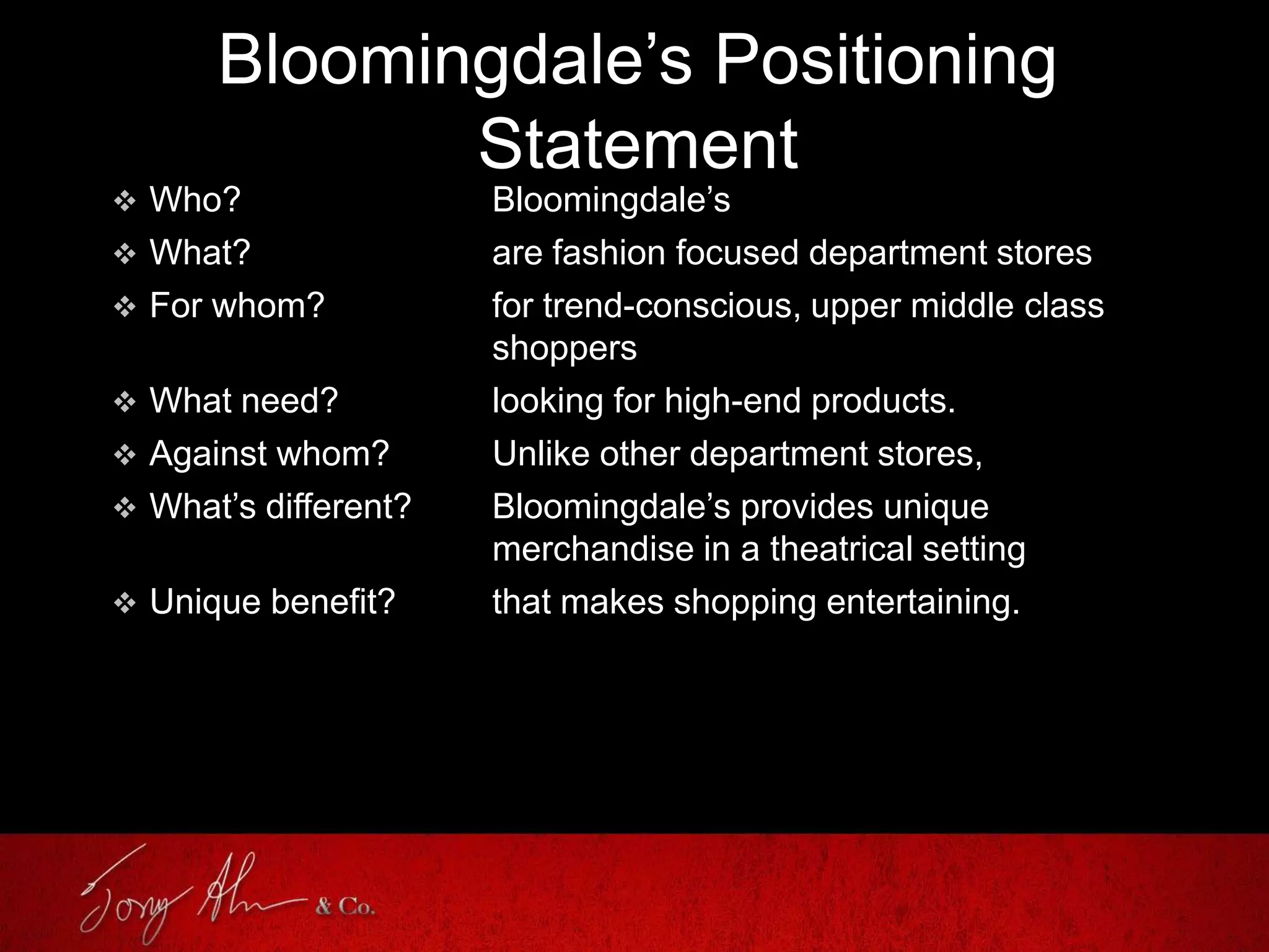 Bloomingdale’s Positioning
Statement
 Who? Bloomingdale’s
 What? are fashion focused department stores
 For whom? for trend-conscious, upper middle class
shoppers
 What need? looking for high-end products.
 Against whom? Unlike other department stores,
 What’s different? Bloomingdale’s provides unique
merchandise in a theatrical setting
 Unique benefit? that makes shopping entertaining.
 