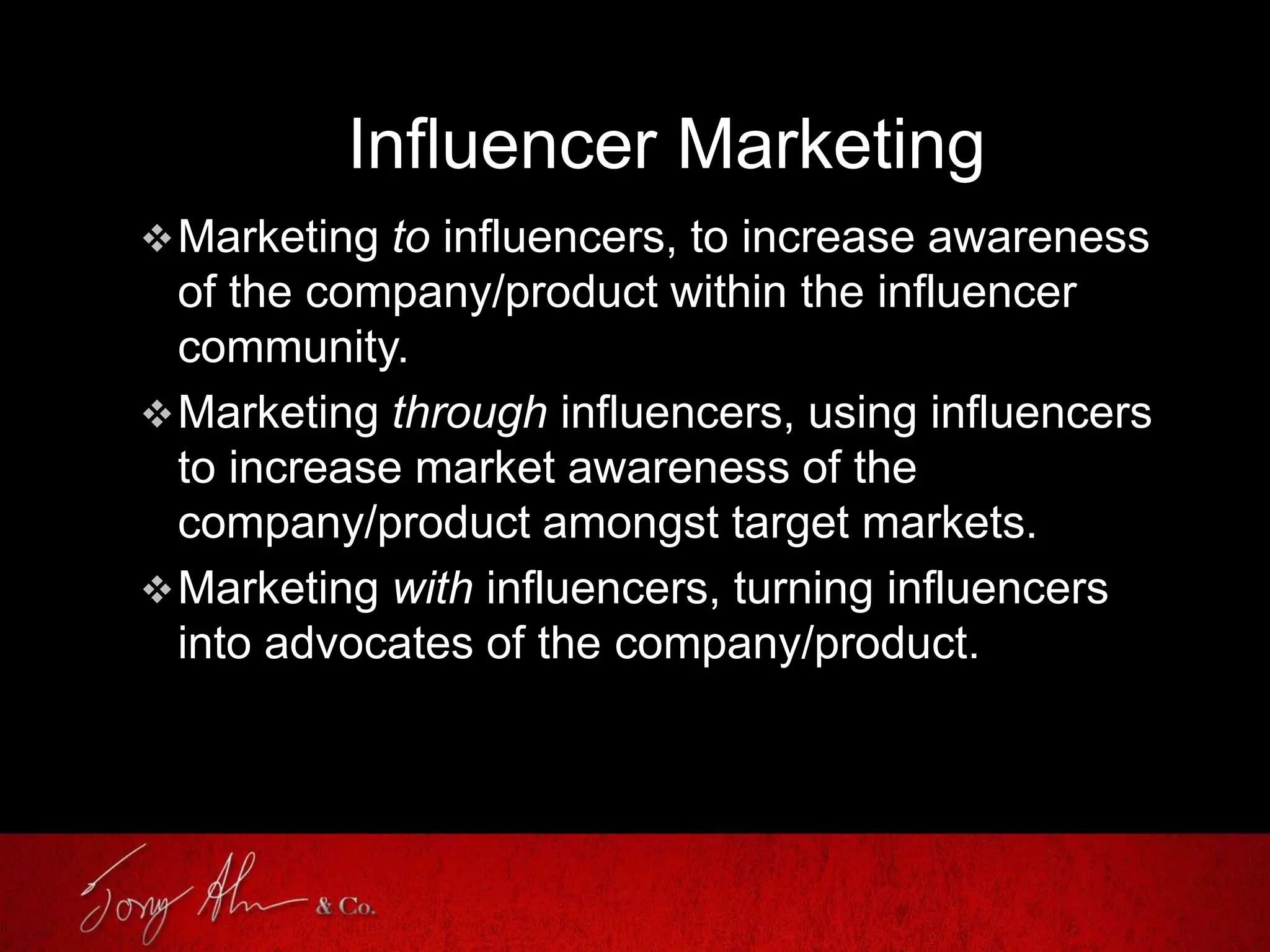 Influencer Marketing
Marketing to influencers, to increase awareness
of the company/product within the influencer
community.
Marketing through influencers, using influencers
to increase market awareness of the
company/product amongst target markets.
Marketing with influencers, turning influencers
into advocates of the company/product.
 